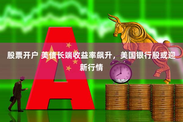 股票开户 美债长端收益率飙升，美国银行股或迎新行情