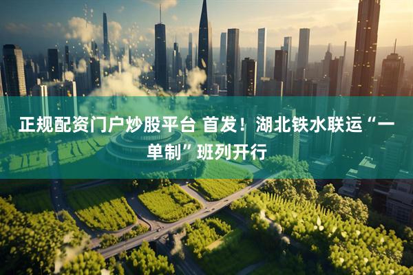 正规配资门户炒股平台 首发！湖北铁水联运“一单制”班列开行
