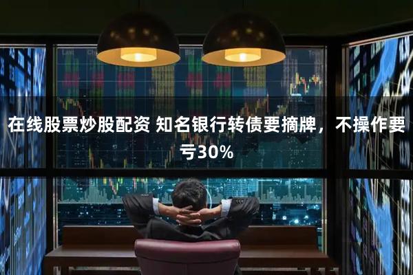 在线股票炒股配资 知名银行转债要摘牌，不操作要亏30%