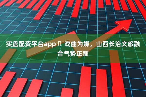 实盘配资平台app ​戏曲为媒，山西长治文旅融合气势正酣
