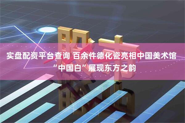 实盘配资平台查询 百余件德化瓷亮相中国美术馆  “中国白”展现东方之韵