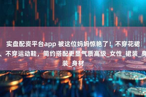 实盘配资平台app 被这位妈妈惊艳了！不穿花裙子、不穿运动鞋，简约搭配更显气质高级_女性_裙装_身材