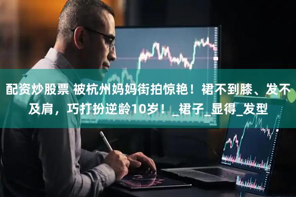 配资炒股票 被杭州妈妈街拍惊艳！裙不到膝、发不及肩，巧打扮逆龄10岁！_裙子_显得_发型