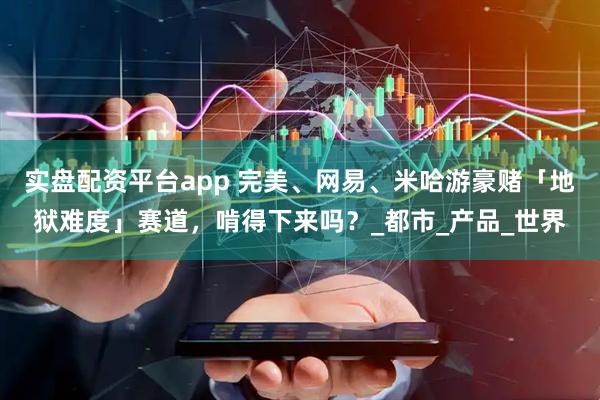 实盘配资平台app 完美、网易、米哈游豪赌「地狱难度」赛道，啃得下来吗？_都市_产品_世界