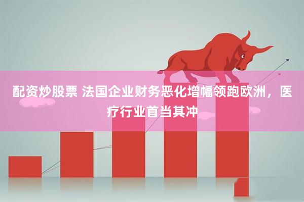 配资炒股票 法国企业财务恶化增幅领跑欧洲，医疗行业首当其冲