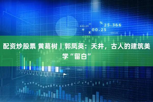 配资炒股票 黄葛树丨郭凤英：天井，古人的建筑美学“留白”
