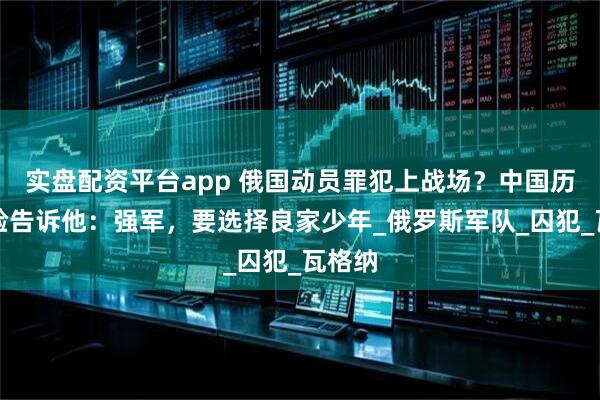 实盘配资平台app 俄国动员罪犯上战场？中国历史经验告诉他：强军，要选择良家少年_俄罗斯军队_囚犯_瓦格纳