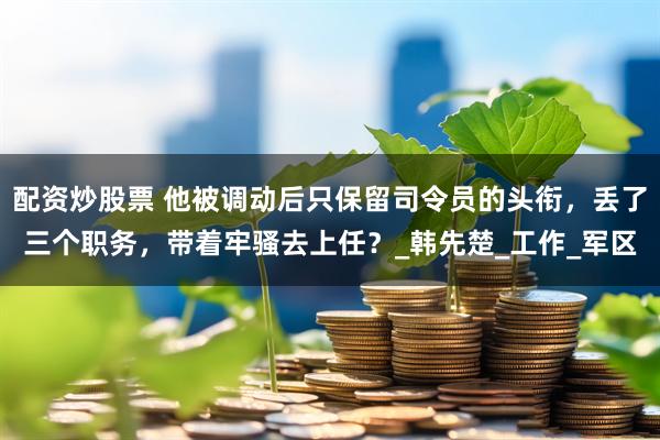 配资炒股票 他被调动后只保留司令员的头衔，丢了三个职务，带着牢骚去上任？_韩先楚_工作_军区
