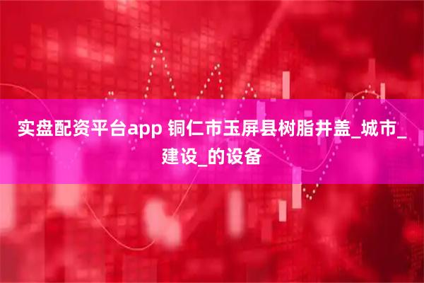 实盘配资平台app 铜仁市玉屏县树脂井盖_城市_建设_的设备