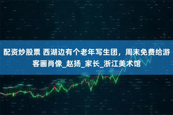 配资炒股票 西湖边有个老年写生团，周末免费给游客画肖像_赵扬_家长_浙江美术馆