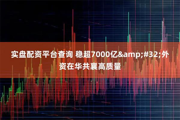 实盘配资平台查询 稳超7000亿&#32;外资在华共襄高质量