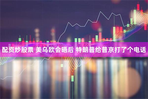 配资炒股票 美乌欧会晤后 特朗普给普京打了个电话