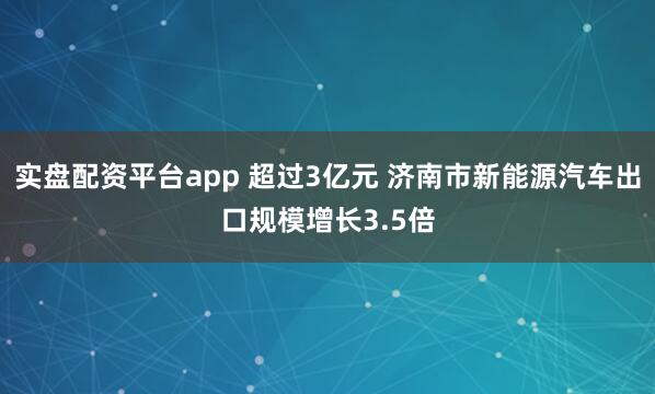 实盘配资平台app 超过3亿元 济南市新能源汽车出口规模增长3.5倍