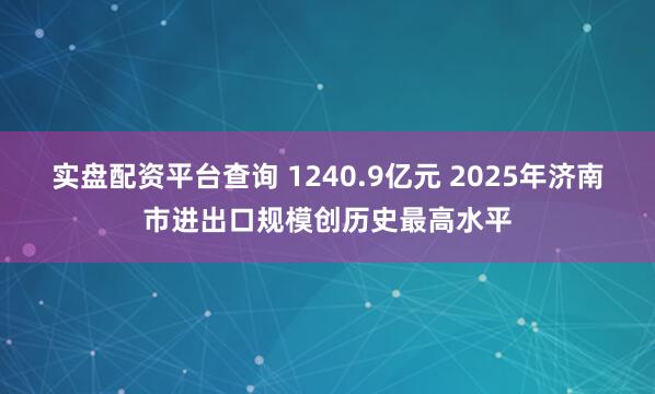 实盘配资平台查询 1240.9亿元 2025年济南市进出口规模创历史最高水平