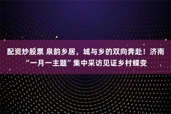 配资炒股票 泉韵乡居,城与乡的双向奔赴!济南“一月一主题”集中采访见证乡村蝶变