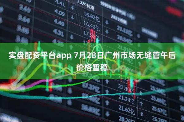 实盘配资平台app 7月28日广州市场无缝管午后价格暂稳