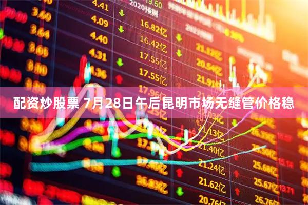 配资炒股票 7月28日午后昆明市场无缝管价格稳