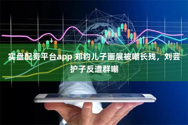 实盘配资平台app 郑钧儿子画展被嘲长残，刘芸护子反遭群嘲
