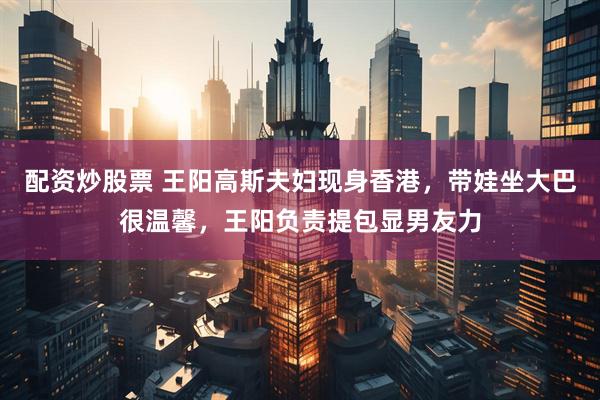 配资炒股票 王阳高斯夫妇现身香港，带娃坐大巴很温馨，王阳负责提包显男友力