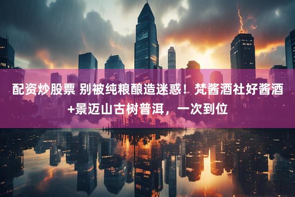 配资炒股票 别被纯粮酿造迷惑!梵酱酒社好酱酒+景迈山古树普洱,一次到位