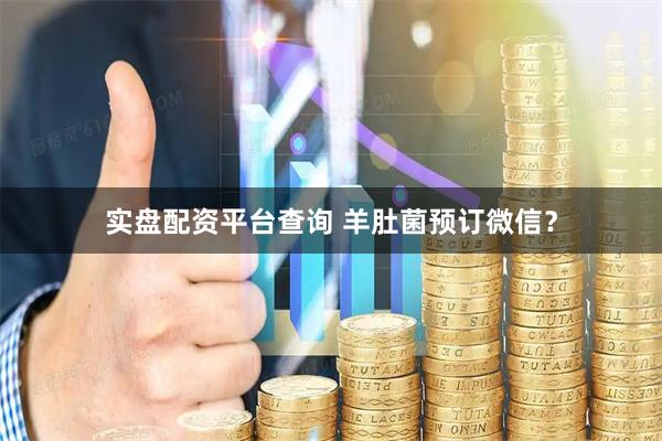 实盘配资平台查询 羊肚菌预订微信？