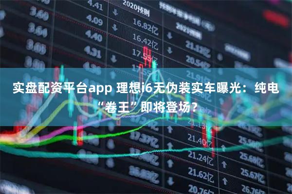 实盘配资平台app 理想i6无伪装实车曝光：纯电“卷王”即将登场？