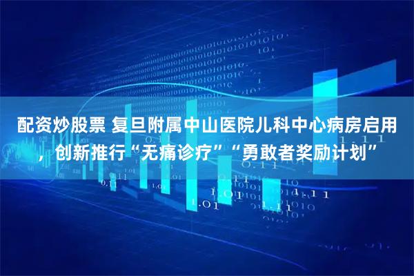 配资炒股票 复旦附属中山医院儿科中心病房启用,创新推行“无痛诊疗”“勇敢者奖励计划”
