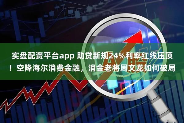 实盘配资平台app 助贷新规24%利率红线压顶!空降海尔消费金融,消金老将周文龙如何破局