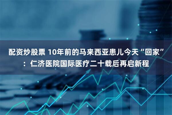 配资炒股票 10年前的马来西亚患儿今天“回家”:仁济医院国际医疗二十载后再启新程