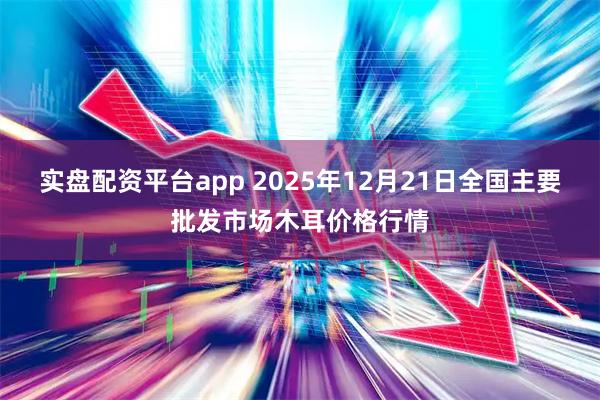 实盘配资平台app 2025年12月21日全国主要批发市场木耳价格行情