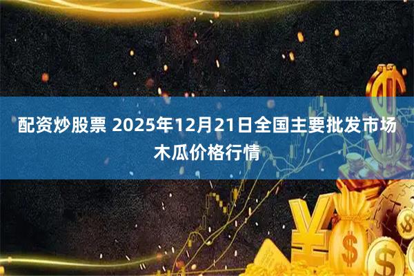 配资炒股票 2025年12月21日全国主要批发市场木瓜价格行情