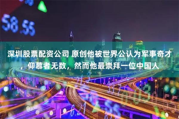 深圳股票配资公司 原创他被世界公认为军事奇才,仰慕者无数,然而他最崇拜一位中国人
