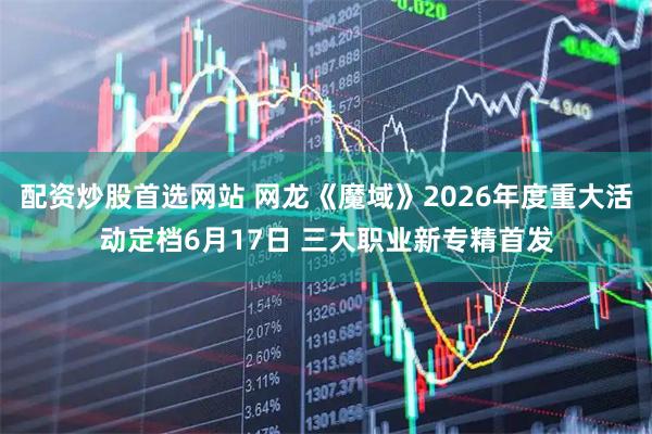 配资炒股首选网站 网龙《魔域》2026年度重大活动定档6月17日 三大职业新专精首发