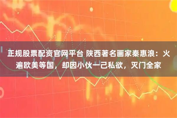 正规股票配资官网平台 陕西著名画家秦惠浪：火遍欧美等国，却因小伙一己私欲，灭门全家