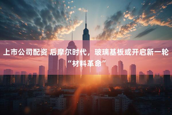 上市公司配资 后摩尔时代，玻璃基板或开启新一轮“材料革命”