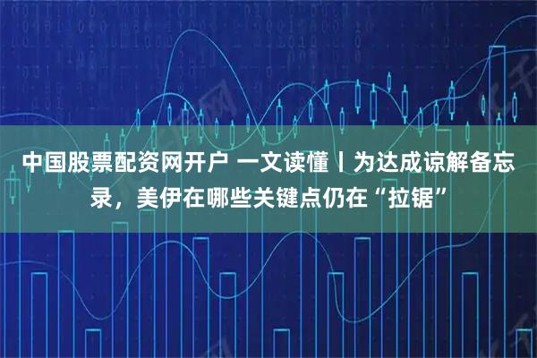 中国股票配资网开户 一文读懂丨为达成谅解备忘录，美伊在哪些关键点仍在“拉锯”