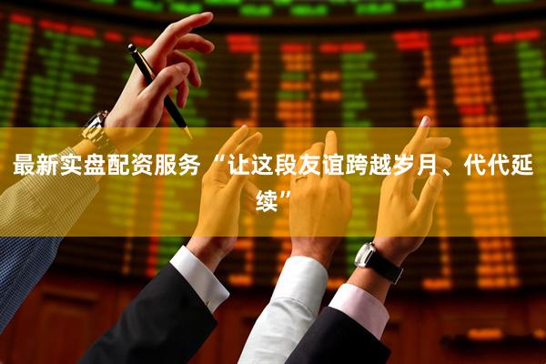 最新实盘配资服务 “让这段友谊跨越岁月、代代延续”